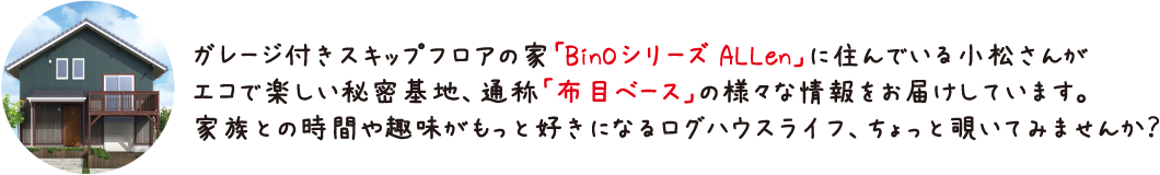 ガレージ付きスキップフロアの家「BinOシリーズ ALLen」に住んでいる小松さんがエコで楽しい秘密基地、通称「布目ベース」の様々な情報をお届けしています。